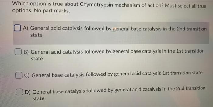 Which option is true about Chymotrypsin mechanism of action? Must select all true
options. No part marks.
A) General acid catalysis followed by general base catalysis in the 2nd transition
state
B) General acid catalysis followed by general base catalysis in the 1st transition
state
C) General base catalysis followed by general acid catalysis 1st transition state
D) General base catalysis followed by general acid catalysis in the 2nd transition
state
