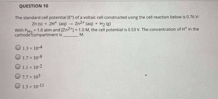 QUESTION 10
The standard cell potential (E°) of a voltaic cell constructed using the cell reaction below is 0.76 V:
Zn (s) + 2H* (aq)
Zn2+ (aq) + H2 (g)
With PH, = 1.0 atm and [Zn2+] = 1.0 M, the cell potential is 0.53 V. The concentration of H* in the
cathode tompartment is
M.
O 1.3 x 10-4
O 1.7 x 10-8
O 1.1 x 10-2
O 7.7 x 103
O 1.3 x 10-11
