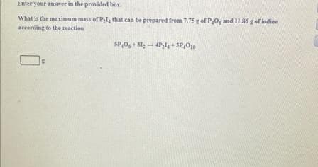 Enter your answer in the provided bos.
What is the maximum mass of Pl4 that can be prepared from 7.75g of P,0, and 11.86 g of iodine
accerding to the reaction
SP,O, + St.- 4P,- SP,O
