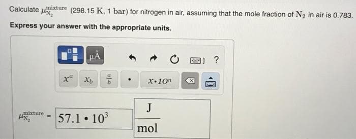 Calculate uixture (298.15 K, 1 bar) for nitrogen in air, assuming that the mole fraction of N2 in air is 0.783.
Express your answer with the appropriate units.
x Xp
x•10"
J
mixture
57.1 103
%3D
mol
