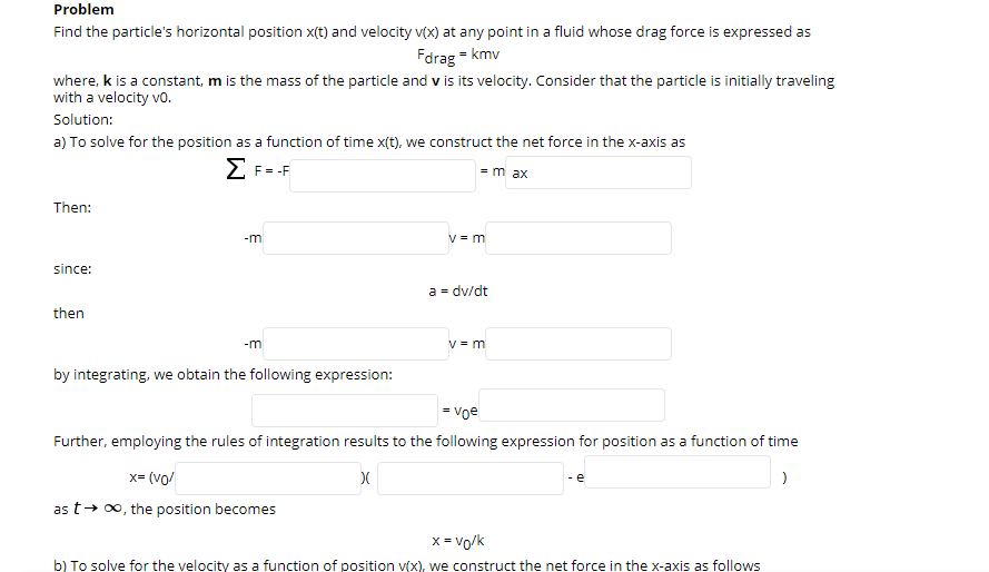 Problem
Find the particle's horizontal position x(t) and velocity v(x) at any point in a fluid whose drag force is expressed as
Fdrag = kmv
where, k is a constant, m is the mass of the particle and v is its velocity. Consider that the particle is initially traveling
with a velocity vo.
Solution:
a) To solve for the position as a function of time x(t), we construct the net force in the x-axis as
F = -F
= m ax
Then:
-m
V = m
since:
a = dv/dt
then
-m
V = m
by integrating, we obtain the following expression:
= voe
Further, employing the rules of integration results to the following expression for position as a function of time
x= (vo/
- e
as t+ 0, the position becomes
x = vo/k
b) To solve for the velocity as a function of position v(X), we construct the net force in the x-axis as follows
