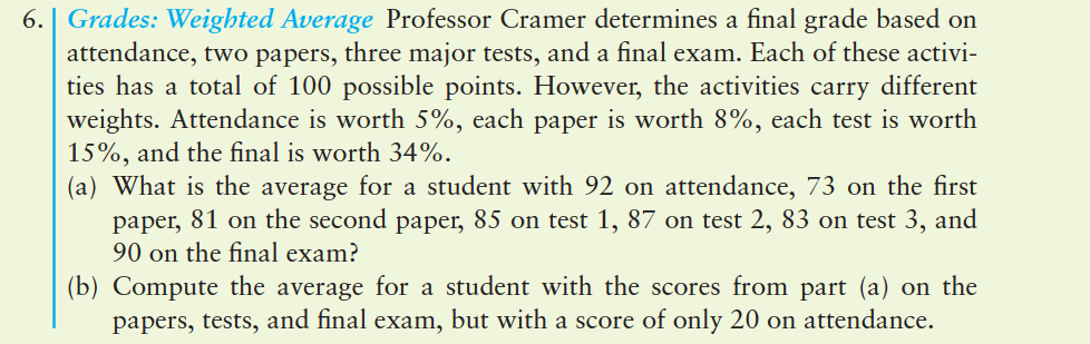 6. | Grades: Weighted Average Professor Cramer determines a final grade based on
attendance, two papers, three major tests, and a final exam. Each of these activi-
ties has a total of 100 possible points. However, the activities carry different
weights. Attendance is worth 5%, each paper is worth 8%, each test is worth
15%, and the final is worth 34%.
(a) What is the average for a student with 92 on attendance, 73 on the first
paper, 81 on the second paper, 85 on test 1, 87 on test 2, 83 on test 3, and
90 on the final exam?
(b) Compute the average for a student with the scores from part (a) on the
papers, tests, and final exam, but with a score of only 20 on attendance.
