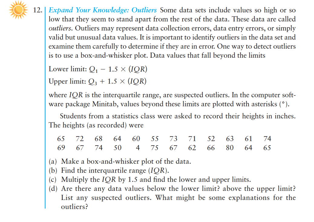 12. | Expand Your Knowledge: Outliers Some data sets include values so high or so
low that they seem to stand apart from the rest of the data. These data are called
outliers. Outliers may represent data collection errors, data entry errors, or simply
valid but unusual data values. It is important to identify outliers in the data set and
examine them carefully to determine if they are in error. One way to detect outliers
is to use a box-and-whisker plot. Data values that fall beyond the limits
Lower limit: Q1 – 1.5 × (IQR)
Upper limit: Q3 + 1.5 × (IQR)
where IQR is the interquartile range, are suspected outliers. In the computer soft-
ware package Minitab, values beyond these limits are plotted with asterisks (*).
Students from a statistics class were asked to record their heights in inches.
The heights (as recorded) were
65
72
68
64
60
55
73
71
52
63
61
74
69
67
74
50
4
75
67
62
66
80
64
65
(a) Make a box-and-whisker plot of the data.
(b) Find the interquartile range (IQR).
(c) Multiply the IQR by 1.5 and find the lower and upper limits.
(d) Are there any data values below the lower limit? above the upper limit?
List any suspected outliers. What might be some explanations for the
outliers?
