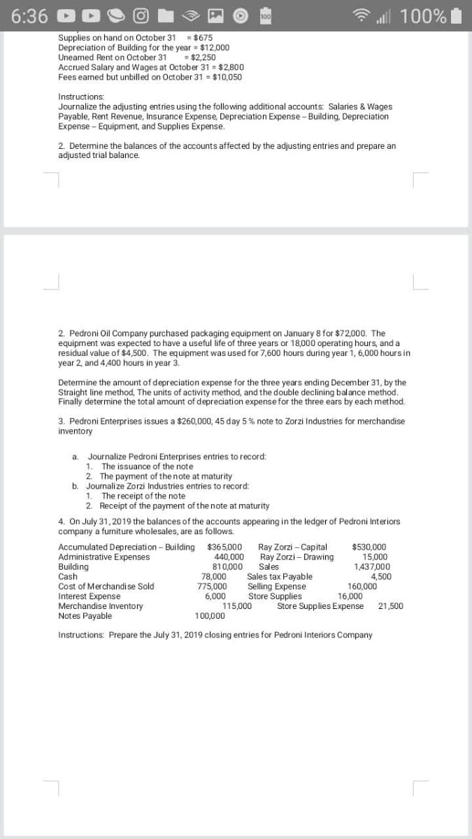 6:36
100%
Supplies on hand on October 31
Depreciation of Building for the year = $12,000
Uneamed Rent on October 31
Accrued Salary and Wages at October 31 = $2,800
Fees eamed but unbilled on October 31 = $10,050
= $675
$2,250
Instructions:
Journalize the adjusting entries using the following additional accounts: Salaries & Wages
Payable, Rent Revenue, Insurance Expense, Depreciation Expense - Building, Depreciation
Expense - Equipment, and Supplies Expense.
2. Determine the balances of the accounts affected by the adjusting entries and prepare an
adjusted trial balance.
2. Pedroni Oil Company purchased packaging equipment on January 8 for $72,000. The
equipment was expected to have a useful life of three years or 18,000 operating hours, and a
residual value of $4,500. The equipment was used for 7,600 hours during year 1, 6,000 hours in
year 2, and 4,400 hours in year 3.
Determine the amount of depreciation expense for the three years ending December 31, by the
Straight line method, The units of activity method, and the double declining balance method.
Finally determine the total amount of depreciation expense for the three ears by each method.
3. Pedroni Enterprises issues a $260,000, 45 day 5% note to Zorzi Industries for merchandise
inventory
Journalize Pedroni Enterprises entries to record:
1. The issuance of the note
2. The payment of the note at maturity
b. Journalize Zorzi Industries entries to record:
The receipt of the note
2. Receipt of the payment of the note at maturity
a.
1.
4. On July 31,2019 the balances of the accounts appearing in the ledger of Pedroni Interiors
company a furniture wholesales, are as follows.
Accumulated Depreciation - Building
Administrative Expenses
Building
Cash
Cost of Merchandise Sold
Interest Expense
Merchandise Inventory
Notes Payable
$365,000
440,000
810,000
78,000
775,000
6,000
115,000
Ray Zorzi – Capital
Ray Zorzi - Drawing
Sales
Sales tax Payable
Selling Expense
Store Supplies
$530.000
15,000
1437,000
4,500
160,000
16,000
Store Supplies Expense
21,500
100,000
Instructions: Prepare the July 31, 2019 closing entries for Pedroni Interiors Company
