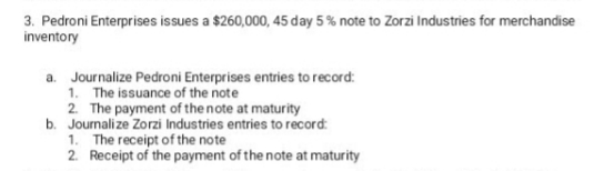 3. Pedroni Enterprises issues a $260,000, 45 day 5 % note to Zorzi Industries for merchandise
inventory
a. Journalize Pedroni Enterprises entries to record:
1. The issuance of the note
2. The payment of the note at maturity
b. Journalize Zorzi Industries entries to record:
1. The receipt of the note
2. Receipt of the payment of the note at maturity
