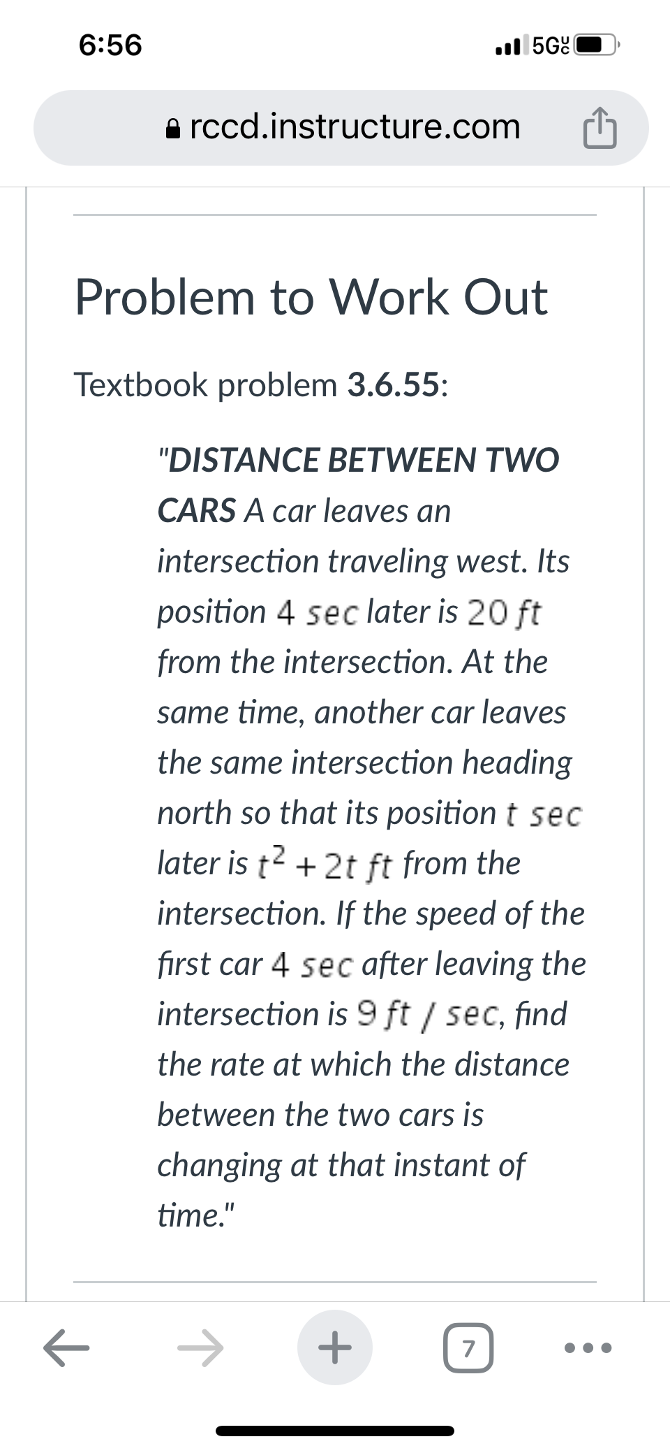 6:56
ㅈ
rccd.instructure.com
Problem to Work Out
Textbook problem 3.6.55:
5G(
"DISTANCE BETWEEN TWO
CARS A car leaves an
intersection traveling west. Its
position 4 sec later is 20 ft
from the intersection. At the
same time, another car leaves
the same intersection heading
north so that its position t sec
later is t² + 2t ft from the
intersection. If the speed of the
first car 4 sec after leaving the
intersection is 9 ft /sec, find
the rate at which the distance
between the two cars is
changing at that instant of
time."
+
7