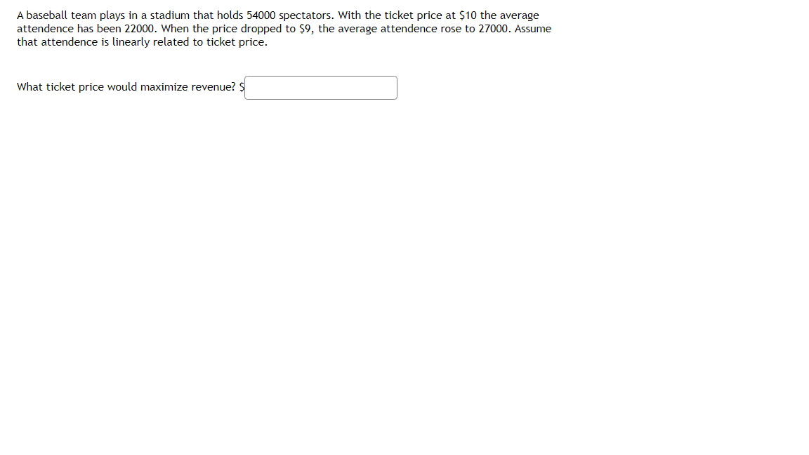 A baseball team plays in a stadium that holds 54000 spectators. With the ticket price at $10 the average
attendence has been 22000. When the price dropped to $9, the average attendence rose to 27000. Assume
that attendence is linearly related to ticket price.
What ticket price would maximize revenue? Ş
