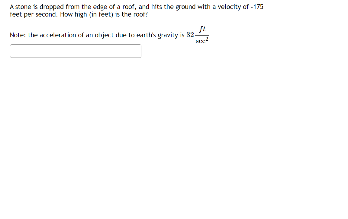 A stone is dropped from the edge of a roof, and hits the ground with a velocity of -175
feet per second. How high (in feet) is the roof?
Note: the acceleration of an object due to earth's gravity is 32-
ft
sec?
