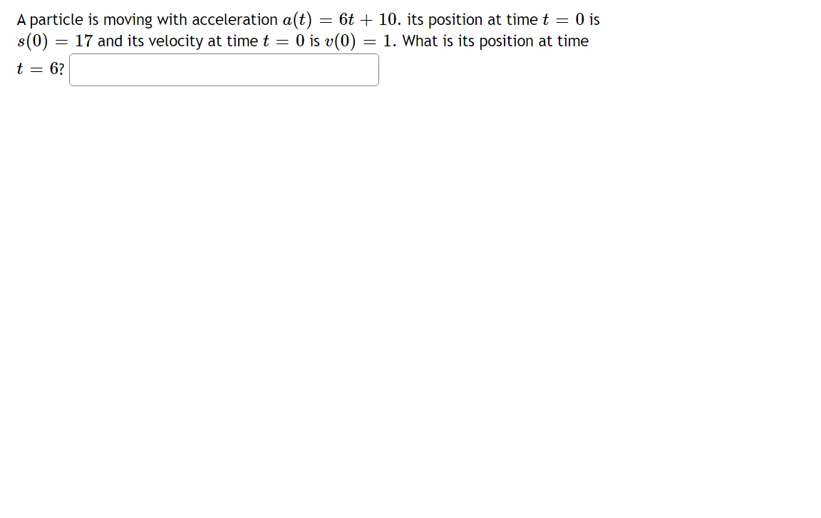 A particle is moving with acceleration a(t) = 6t + 10. its position at time t = 0 is
s(0)
17 and its velocity at time t = 0 is v(0) = 1. What is its position at time
t = 6?
