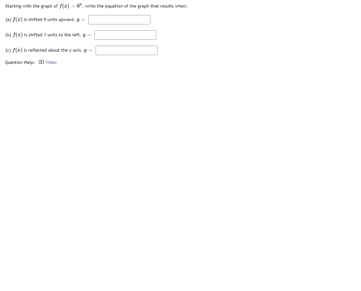 Starting with the graph of f(x) = 6", write the equation of the graph that results when:
(a) f(x) is shifted 9 units upward. y =
(b) f(x) is shifted 1 units to the left. y =
(c) f(x) is reflected about the y-axis. y =
Question Help: D Video
