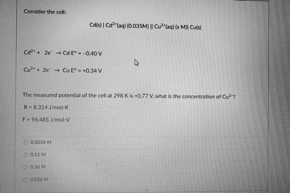 Consider the cell:
Cd(s) | Cd2+(aq) (0.035M) || Cu2 (aq) (x M)| Cu(s)
Cd + 2e → Cd E° = -0.40 V
Cư +
e Cu E° = +0.34 V
The measured potential of the cell at 298K is +0.77 V, what is the concentration of Cu2+?
R=8,314 J/mot K
F=96.485 J/mol-V
9-0.0034 M
0.0.11 M
0
0.36 M
0.036 M
