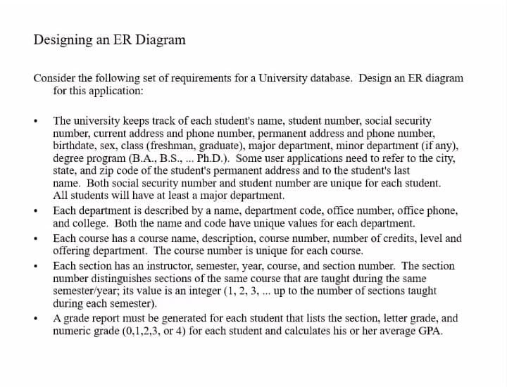 Designing an ER Diagram
Consider the following set of requirements for a University database. Design an ER diagram
for this application:
The university keeps track of each student's name, student number, social security
number, current address and phone number, permanent address and phone number,
birthdate, sex, class (freshman, graduate), major department, minor department (if any),
degree program (B.A., B.S., .. Ph.D.). Some user applications need to refer to the city,
state, and zip code of the student's permanent address and to the student's last
name. Both social security number and student number are unique for each student.
All students will have at least a major department.
Each department is described by a name, department code, office number, office phone,
and college. Both the name and code have unique values for each department.
Each course has a course name, description, course number, number of credits, level and
offering department. The course number is unique for each course.
Each section has an instructor, semester, year, course, and section number. The section
number distinguishes sections of the same course that are taught during the same
semester/year; its value is an integer (1, 2, 3, ... up to the number of sections taught
during each semester).
A grade report must be generated for each student that lists the section, letter grade, and
numeric grade (0,1,2,3, or 4) for each student and calculates his or her average GPA.
