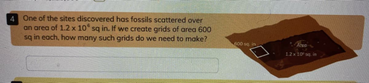 One of the sites discovered has fossils scattered over
an area of 1.2 x 10° sq in. If we create grids of area 600
sq in each, how many such grids do we need to make?
600 sq. in
Area
1.2 x 10 sq. in
