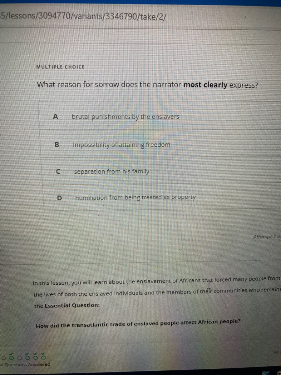 5/lessons/3094770/variants/3346790/take/2/
MULTIPLE CHOICE
What reason for sorrow does the narrator most clearly express?
A brutal punishments by the enslavers
C
al Questions Answered
impossibility of attaining freedom
separation from his family
humiliation from being treated as property
In this lesson, you will learn about the enslavement of Africans that forced many people from
the lives of both the enslaved individuals and the members of their communities who remaine
the Essential Question:
How did the transatlantic trade of enslaved people affect African people?
Attempt 1 or
All