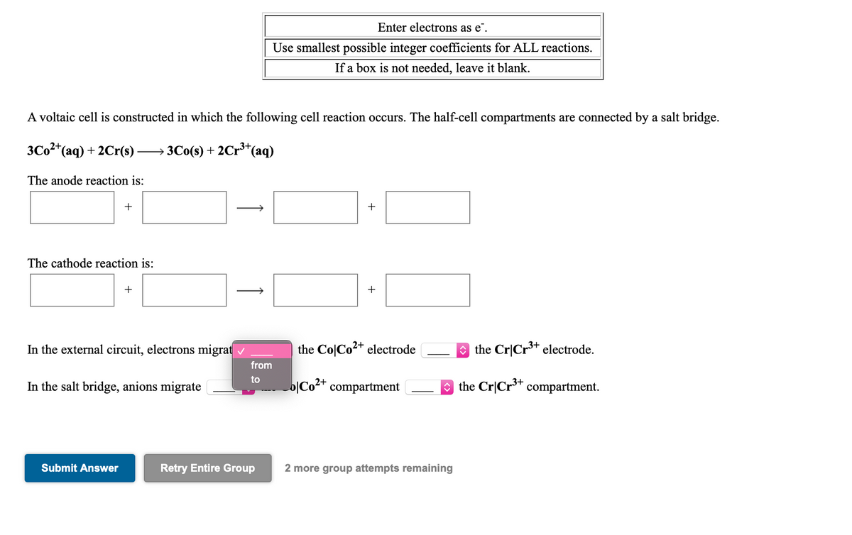 Enter electrons as e".
Use smallest possible integer coefficients for ALL reactions.
If a box is not needed, leave it blank.
A voltaic cell is constructed in which the following cell reaction occurs. The half-cell compartments are connected by a salt bridge.
3C02*(aq) + 2Cr(s)
→3C0(s) + 2Cr³*(aq)
3+
The anode reaction is:
+
The cathode reaction is:
+
+
In the external circuit, electrons migrat
the Co|Co2+ electrode
O the Cr|Cr** electrode.
from
to
In the salt bridge, anions migrate
o|Co2+ compartment
O the Cr|Cr** compartment.
Submit Answer
Retry Entire Group
2 more group attempts remaining
+
