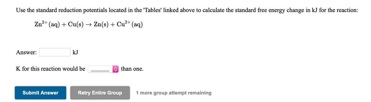 Use the standard reduction potentials located in the 'Tables' linked above to calculate the standard free energy change in kJ for the reaction:
Zn²+ (aq) + Cu(s) → Zn(s) + Cu²+ (aq)
Answer:
kJ
K for this reaction would be
than one.
Submit Answer
Retry Entire Group
1 more group attempt remaining
