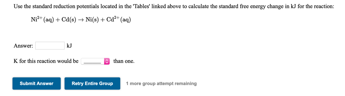 Use the standard reduction potentials located in the 'Tables' linked above to calculate the standard free energy change in kJ for the reaction:
Ni?+ (aq) + Cd(s) → Ni(s) + Cd²+ (aq)
Answer:
kJ
K for this reaction would be
than one.
Submit Answer
Retry Entire Group
1 more group attempt remaining
