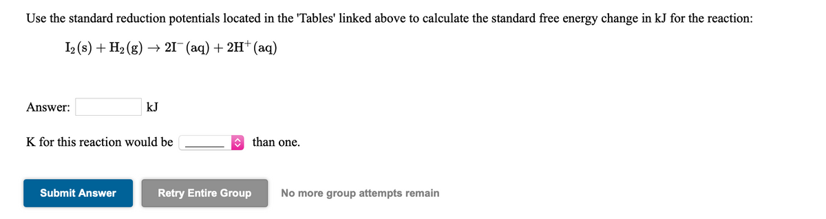 Use the standard reduction potentials located in the 'Tables' linked above to calculate the standard free energy change in kJ for the reaction:
I2 (s) + H2 (g) –→ 21¯ (aq) + 2H* (aq)
Answer:
kJ
K for this reaction would be
than one.
Submit Answer
Retry Entire Group
No more group attempts remain
