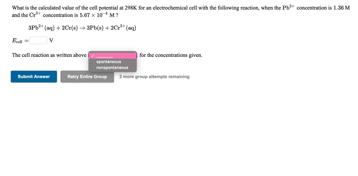 What is the calculated value of the cell potential at 298K for an electrochemical cell with the following reaction, when the Pb2+ concentration is 1.36 M
and the Crt concentration is 5.67 × 10-4 M ?
3+
3Pb?+ (aq) + 2Cr(s) → 3Pb(s) + 2Cr** (aq)
Ecell
V
The cell reaction as written above iv
for the concentrations given.
spontaneous
nonspontaneous
Submit Answer
Retry Entire Group
2 more group attempts remaining
