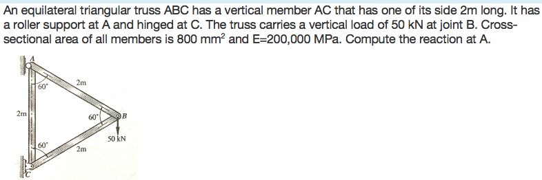 An equilateral triangular truss ABC has a vertical member AC that has one of its side 2m long. It has
a roller support at A and hinged at C. The truss carries a vertical load of 50 kN at joint B. Cross-
sectional area of all members is 800 mm? and E=200,000 MPa. Compute the reaction at A.
2m
60
2m
60
50 kN
60
2m
