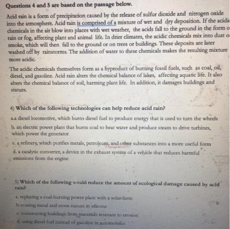 Questions 4 and 5 are based on the passage below.
Acid rain is a form of precipitation caused by the release of sulfur dioxide and nitrogen oxide
into the atmosphere. Acid rain is comprised of a mixture of wet and dry deposition. If the acidic
chemicals in the air blow into places with wet weather, the acids fall to the ground in the form o
rain or fog, affecting plant and animal life. In drier climates, the acidic chemicals mix into dust o
smoke, which will then fall to the ground or on trees or buildings. These deposits are later
washed off by rainstorms. The addition of water to these chemicals makes the resulting mixture
more acidic.
The acidic chemicals themselves form as a byproduct of burning fossil fuels, such as coal, oil,
diesel, and gasoline. Acid rain alters the chemical balance of lakes, affecting aquatic life. It also
alters the chemical balance of soil, harming plant life. In addition, it damages buildings and
statues.
4) Which of the following technologies can help reduce acid rain?
a.a diesel locomotive, which burns diesel fuel to produce energy that is used to turn the wheels
b. an electric power plant that burns coal to heat water and produce steam to drive turbines,
which power the generator
Ca refinery, which purifies metals, petroleum, and other substances into a more useful förm
d. a catalytic converter, a device in the exhaust system of a vehicle that reduces harmful
emissions from the engine
5) Which of the following would reduce the amount of ecological damage caused by acid
rain?
a replacing a coal-burning power plant with a sola-farm
b.coating metal and stone statues in silicone
C.constructing buildings from materials resistant to erosion
d. using diesel fuel instead of gasoline in automobiles
