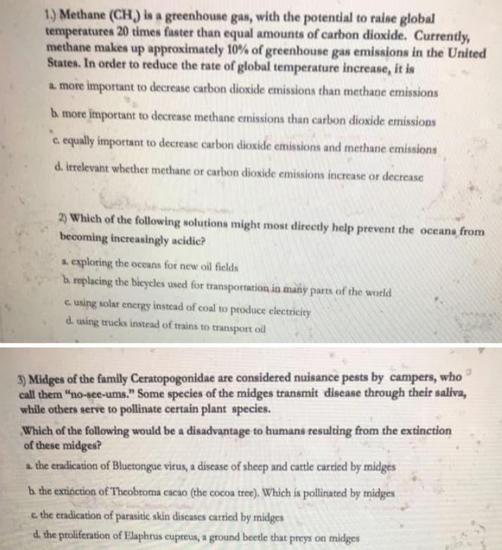 1.) Methane (CH) is a greenhouse gas, with the potential to raise global
temperatures 20 times faster than equal amounts of carbon dioxide. Currently,
methane makes up approximately 10% of greenhouse gas emissions in the United
States. In order to reduce the rate of global temperature increase, it is
a more important to decrease carbon dioxide emissions than methane emissions
b more important to decrease methane emissions than carbon dioxide emissions
c equally important to decrease carbon dioxide emissions and methane emissions
d. irrelevant whether methane or carbon dioxide emissions increase or decrease
2) Which of the following solutions might most directly help prevent the oceans from
becoming increasingly acidic?
a. exploring the oceans for new oil fields
b replacing the bicycles used for transportation in many parts of the world
c. using solar energy instead of coal to produce clectricity
d. using trucks instead of trains to transport oil
3) Midges of the family Ceratopogonidae are considered nuisance pests by campers, who
call them "no-see-ums." Some species of the midges transmit discase through their saliva,
while others serve to pollinate certain plant species.
Which of the following would be a disadvantage to humans resulting from the extinction
of these midges?
a the eradication of Bluetongue virus, a discase of sheep and cattle carried by midges
h the extinction of Theobroma cacao (the cocoa tree). Which is pollinated by midges
c the eradication of parasitic skin discases carried by midges
d. the proliferation of Elaphrus cupreus, a ground beetle that preys on midges
