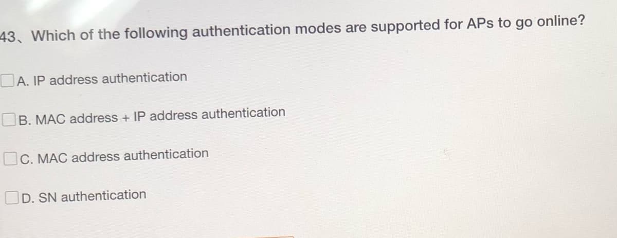 43. Which of the following authentication modes are supported for APs to go online?
A. IP address authentication
B. MAC address + IP address authentication
C. MAC address authentication
D. SN authentication