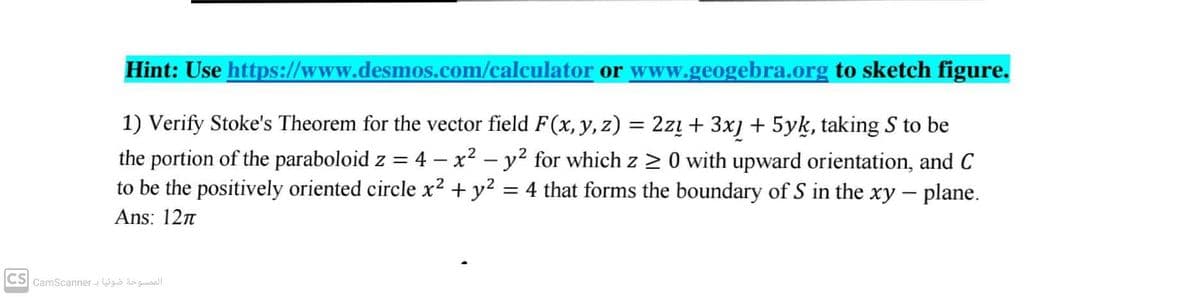 Hint: Use https://www.desmos.com/calculator or www.geogebra.org to sketch figure.
1) Verify Stoke's Theorem for the vector field F(x, y, z) = 2zų + 3x] + 5yk, taking S to be
the portion of the paraboloid z = 4 – x² – y² for which z > 0 with upward orientation, and C
to be the positively oriented circle x2 + y2
= 4 that forms the boundary of S in the xy - plane.
Ans: 12n
CS CamScanner - Wgo gaall
