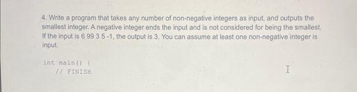 4. Write a program that takes any number of non-negative integers as input, and outputs the
smallest integer. A negative integer ends the input and is not considered for being the smallest.
If the input is 6 99 3 5-1, the output is 3. You can assume at least one non-negative integer is
input.
int main() {
// FINISH