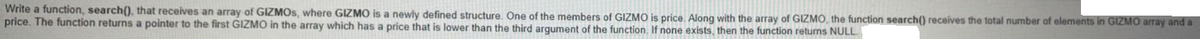 Write a function, search(), that receives an array of GIZMOS, where GIZMO is a newly defined structure. One of the members of GIZMO is price. Along with the array of GIZMO, the function search() receives the total number of elements in GIZMO array and a
price. The function returns a pointer to the first GIZMO in the array which has a price that is lower than the third argument of the function. If none exists, then the function returns NULL