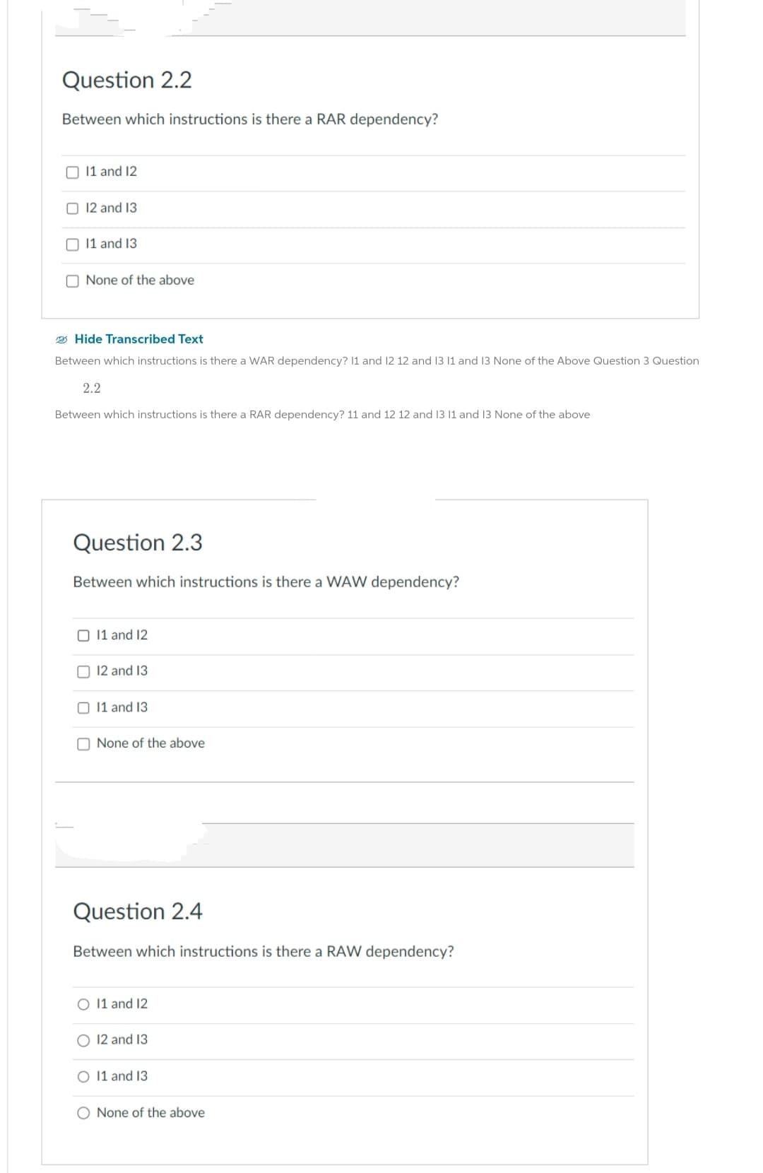 Question 2.2
Between which instructions is there a RAR dependency?
11 and 12
12 and 13
11 and 13
None of the above
Hide Transcribed Text
Between which instructions is there a WAR dependency? 11 and 12 12 and 13 11 and 13 None of the Above Question 3 Question
2.2
Between which instructions is there a RAR dependency? 11 and 12 12 and 13 11 and 13 None of the above
Question 2.3
Between which instructions is there a WAW dependency?
O 11 and 12
12 and 13
11 and 13
None of the above
Question 2.4
Between which instructions is there a RAW dependency?
O 11 and 12
O 12 and 13
O 11 and 13
O None of the above