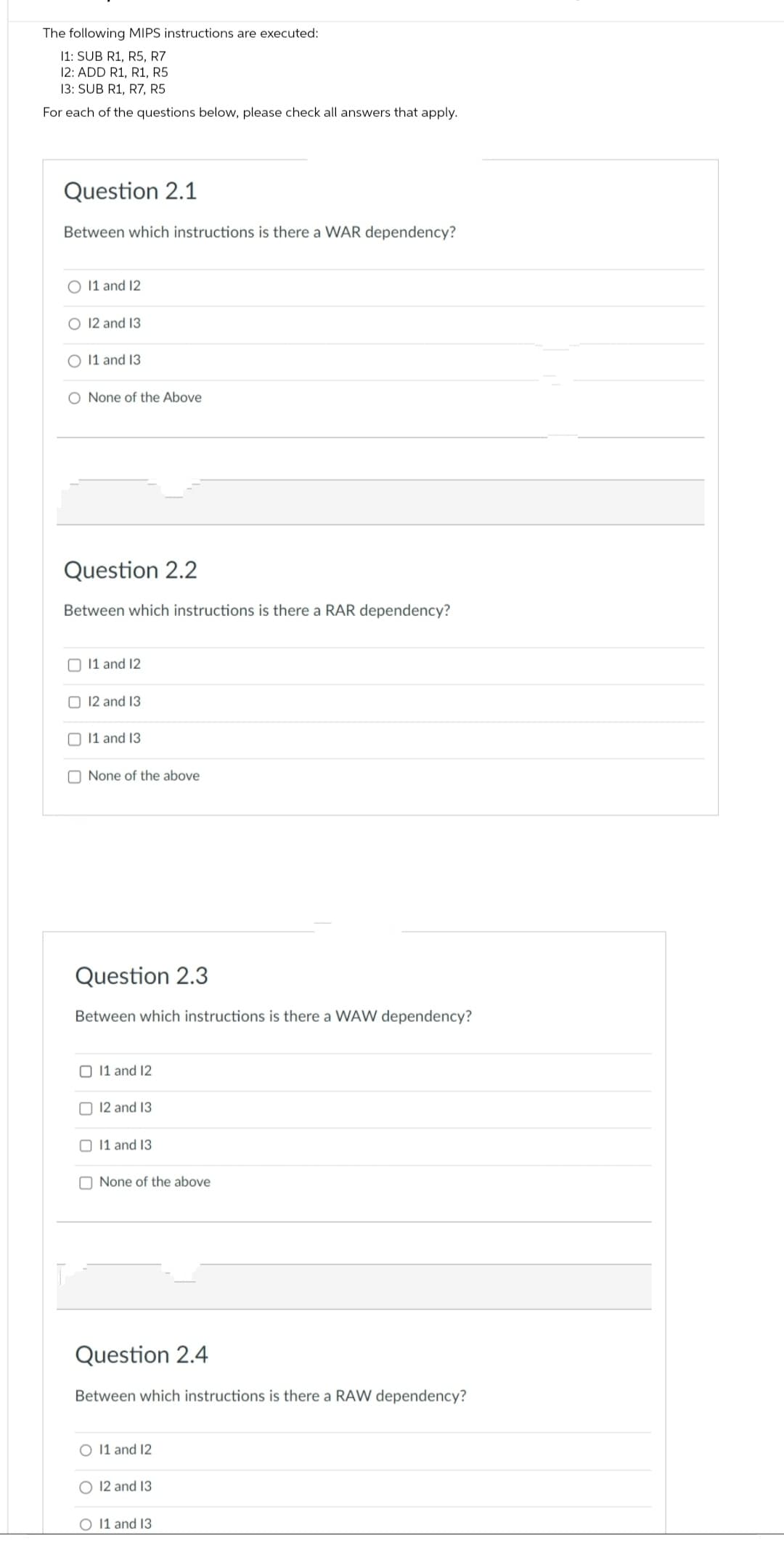 The following MIPS instructions are executed:
11: SUB R1, R5, R7
12: ADD R1, R1, R5
13: SUB R1, R7, R5
For each of the questions below, please check all answers that apply.
Question 2.1
Between which instructions is there a WAR dependency?
O 11 and 12
O 12 and 13
11 and 13
O None of the Above
Question 2.2
Between which instructions is there a RAR dependency?
11 and 12
12 and 13
11 and 13
None of the above
Question 2.3
Between which instructions is there a WAW dependency?
O 11 and 12
12 and 13
11 and 13
None of the above
Question 2.4
Between which instructions is there a RAW dependency?
O 11 and 12
12 and 13
O 11 and 13