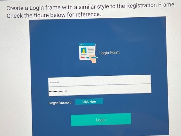 Create a Login frame with a similar style to the Registration Frame.
Check the figure below for reference.
Username
Forgot Password
Click Here
Login Form
Login