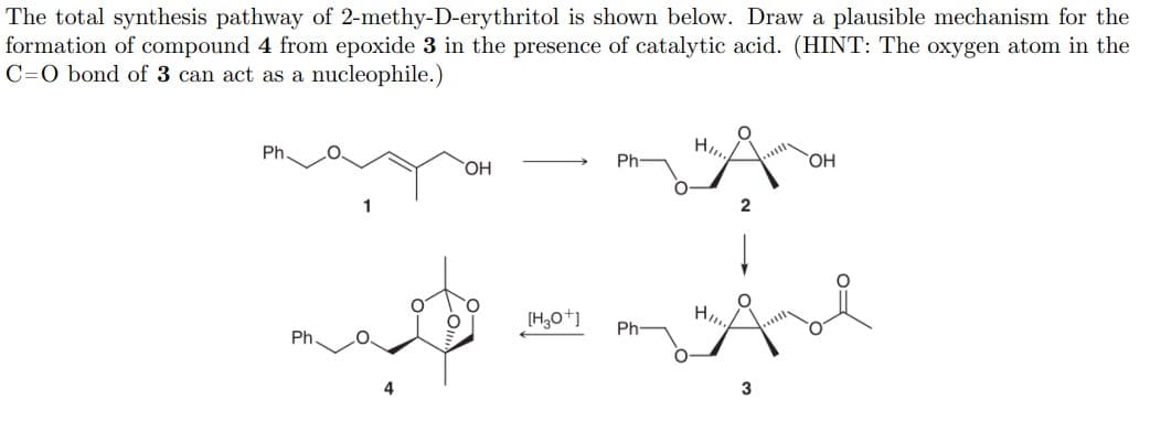 The total synthesis pathway of 2-methy-D-erythritol is shown below. Draw a plausible mechanism for the
formation of compound 4 from epoxide 3 in the presence of catalytic acid. (HINT: The oxygen atom in the
C=O bond of 3 can act as a nucleophile.)
Ph.
Ph
HO
HO,
H
Ph
Ph
3
