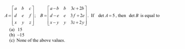 Га Ь с
[a-b b 3c + 2b
a
B= d-e e 3f +2e|. If det A=5, then det B is equal to
Lx-у у 32+2y
A = def
[x y
(a) 15
(b) -15
(c) None of the above values.
