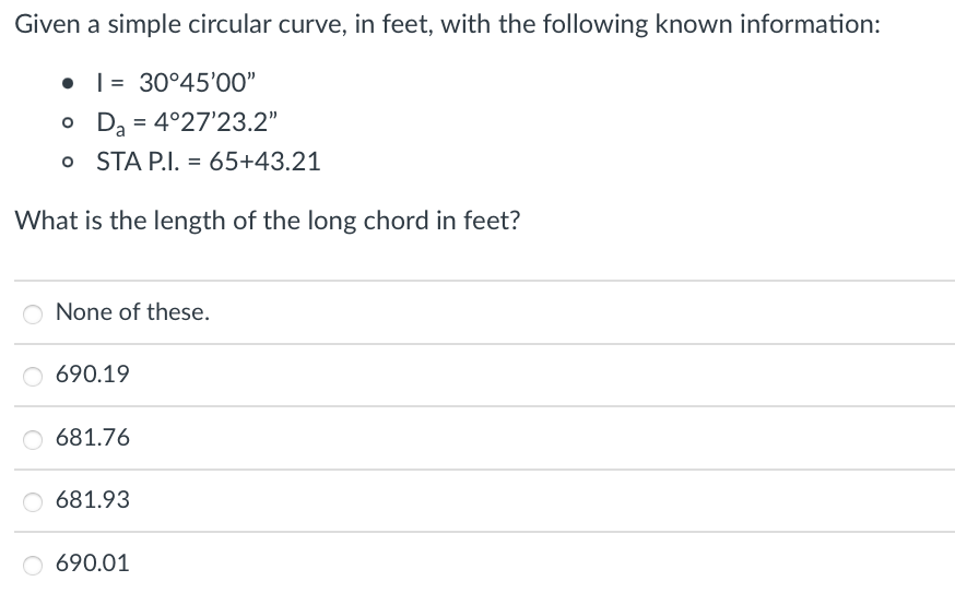 Given a simple circular curve, in feet, with the following known information:

- I = 30°45’00”
- Dₐ = 4°27’23.2”
- STA P.I. = 65+43.21

What is the length of the long chord in feet?

- None of these.
- 690.19
- 681.76
- 681.93
- 690.01

---

Please select the correct answer choice based on the given information.