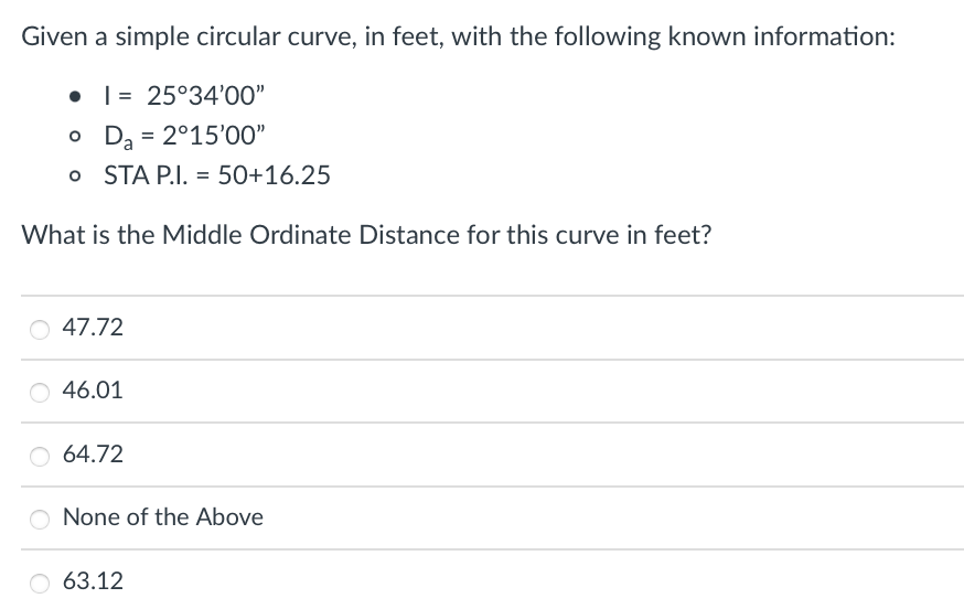 Given a simple circular curve, in feet, with the following known information:
= 25°34'00"
o
D₂ = 2°15'00"
o STA P.I. = 50+16.25
What is the Middle Ordinate Distance for this curve in feet?
O 47.72
46.01
O 64.72
O None of the Above
63.12