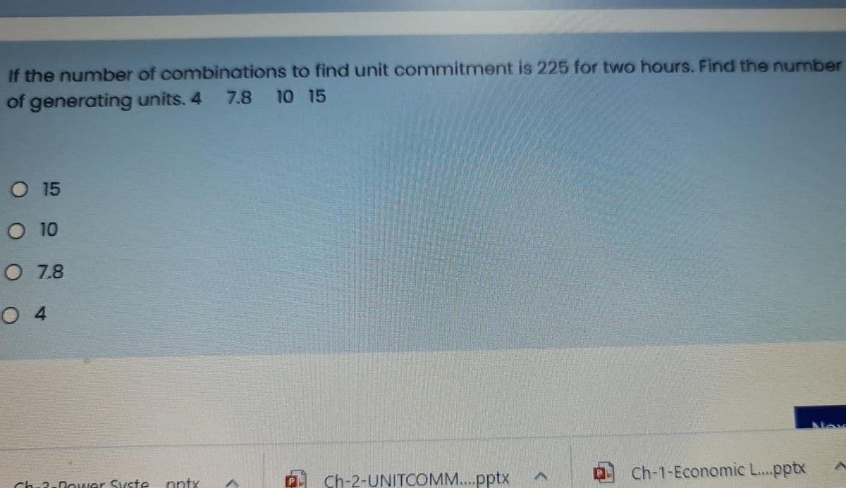 If the number of combinations to find unit commitment is 225 for two hours. Find the number
of generating units. 4 7.8 10 15
O 15
O 10
O 7.8
O 4
Ch.2.0ower Syste
nntx
A Ch-2-UNITCOMM..pptx
Ch-1-Economic L...pptx
