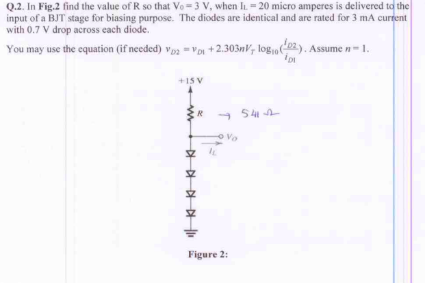 Q.2. In Fig.2 find the value of R so that Vo 3 V, when IL = 20 micro amperes is delivered to the
input of a BJT stage for biasing purpose. The diodes are identical and are rated for 3 mA current
with 0.7 V drop across each diode.
You may use the equation (if needed) vp2 = VpI +2.303nV, log10). Assume n= 1.
+15 V
- 541
R
o Vo
Figure 2:
中
