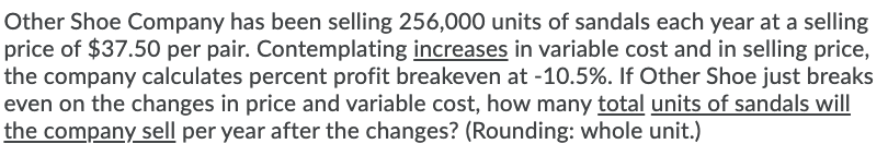 Other Shoe Company has been selling 256,000 units of sandals each year at a selling
price of $37.50 per pair. Contemplating increases in variable cost and in selling price,
the company calculates percent profit breakeven at -10.5%. If Other Shoe just breaks
even on the changes in price and variable cost, how many total units of sandals will
the company sell per year after the changes? (Rounding: whole unit.)