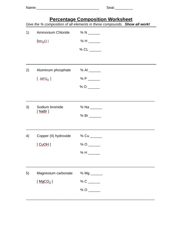 Name:
Seat:
Percentage Composition Worksheet
Give the % composition of all elements in these compounds. Show all work!
1)
Ammonium Chloride
% N
(NHẠCI)
% H
% CL
2)
Aluminum phe
hate
% Al
[ AIPO4 ]
% P
% O
3)
[ NaBr ]
Sodium bromide
% Na
% Br
4)
Copper (II) hydroxide
% Cu
( CUOH ]
% H
5)
Magnesium carbonate
% Mg
[ MGCO, )
% O
