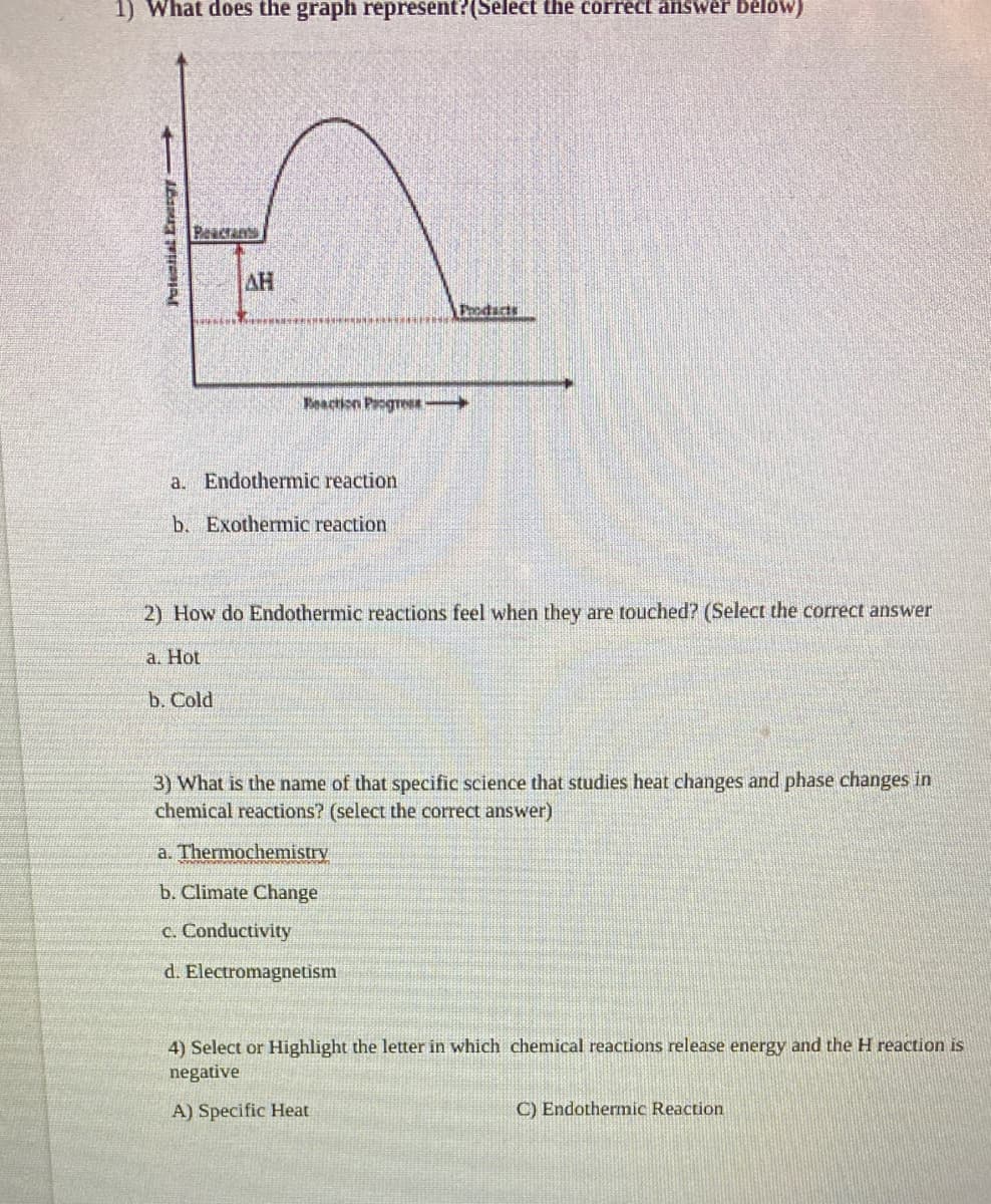 1) What does the graph represent?(Select the correct answer below)
Reacrants
AH
Prodacts
Feaction Progre
a. Endothermic reaction
b. Exothermic reaction
2) How do Endothermic reactions feel when they are touched? (Select the correct answer
а. Hot
b. Cold
3) What is the name of that specific science that studies heat changes and phase changes in
chemical reactions? (select the correct answer)
a. Thermochemistry
b. Climate Change
c. Conductivity
d. Electromagnetism
4) Select or Highlight the letter in which chemical reactions release energy and the H reaction is
negative
A) Specific Heat
C) Endothermic Reaction
