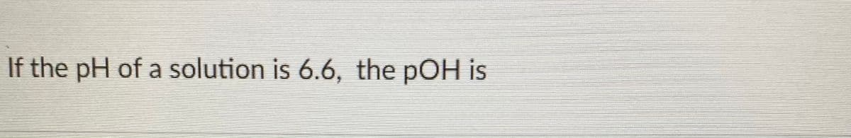 If the pH of a solution is 6.6, the pOH is
