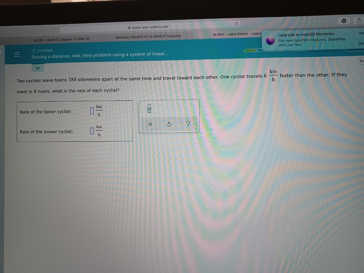 A www-awu.aleks.com
Ins
ALEKS - Jakia Felton - Learn
Upgrade to macOS Monterey
McGraw-Hill MATH114 (MAR22 Session)
Get new FaceTime features, SharePlay,
and Live Text.
ALEKS - Week 3: Chapter 11 (Part 2)
De
O SYSTEMS
Solving a distance, rate, time problem using a system of linear...
Es
km
faster than the other. If they
h
Two cyclists leave towns 184 kilometers apart at the same time and travel toward each other. One cyclist travels 6
meet in 4 hours, what is the rate of each cyclist?
km
Rate of the faster cyclist:
km
Rate of the slower cyclist:
h
olo
