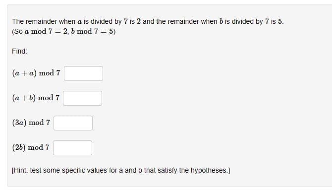 The remainder when a is divided by 7 is 2 and the remainder when b is divided by 7 is 5.
(So a mod 7 = 2, b mod 7 = 5)
Find:
(a + a) mod 7
(a + b) mod 7
(3a) mod 7
(26) mod 7
[Hint: test some specific values for a and b that satisfy the hypotheses.]