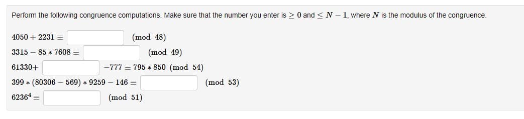 Perform the following congruence computations. Make sure that the number you enter is > 0 and ≤ N-1, where N is the modulus of the congruence.
4050 + 2231 =
3315 85 7608 =
(mod 48)
(mod 49)
-777 = 795 * 850 (mod 54)
61330+
399 * (80306569) * 9259 146 =
62364 =
(mod 51)
(mod 53)