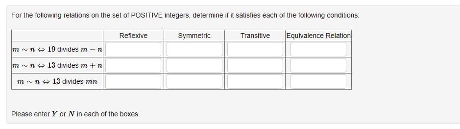 For the following relations on the set of POSITIVE integers, determine if it satisfies each of the following conditions:
m~ n 19 divides m - n
m~n
13 divides m + n
m~ n 13 divides mn
Reflexive
Please enter Y or N in each of the boxes.
Symmetric
Transitive Equivalence Relation