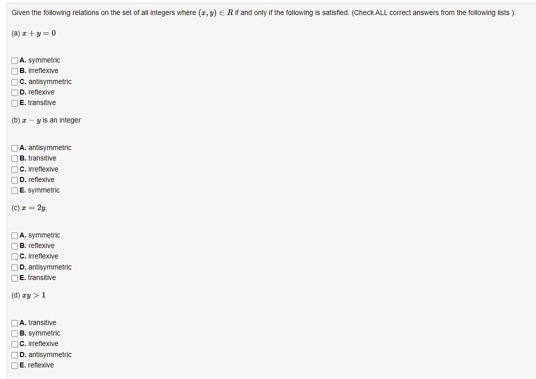 Given the following relations on the set of all integers where (x, y) = R if and only if the following is satisfied. (Check ALL correct answers from the following lists ):
(a) x+y=0
A. symmetric
B. irreflexive
C. antisymmetric
D. reflexive
E. transitive
(b) ay is an integer
A. antisymmetric
B. transitive
OC. irreflexive
OD. reflexive
OE. symmetric
(C) x = 2y
A. symmetric
B. reflexive
C. irreflexive
OD. antisymmetric
E. transitive
(d) xy > 1
A. transitive
OB. symmetric
C. irreflexive
OD. antisymmetric
E. reflexive