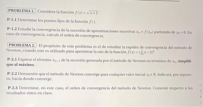 PROBLEMA 1. Considere la función f(x) = Vx+2
P-1.1 Determine los puntos fijos de la función f().
P-1.2 Estudie la convergencia de la sucesión de aproximaciones sucesivas x, = f(x,) partiendo de xo = 0. En
caso de convergencia, calcule el orden de convergencia.
PROBLEMA 2. El propósito de este problema es el de estudiar la rapidez de convergencia del método de
Newton, cuando este es utilizado para aproximar la raíz de la función f(x) = x-3).
P-2.1 Exprese el término x+1 de la sucesión generada por el método de Newton en términos de x simplifi-
que al máximo.
P-2.2 Demuestre que el método de Newton converge para cualquier valor inicial xo E R. Indicará, por supues-
to, hacia donde converge.
P-2.3 Determine, en este caso, el orden de convergencia del método de Newton. Comente respecto a los
resultados vistos en clase.
