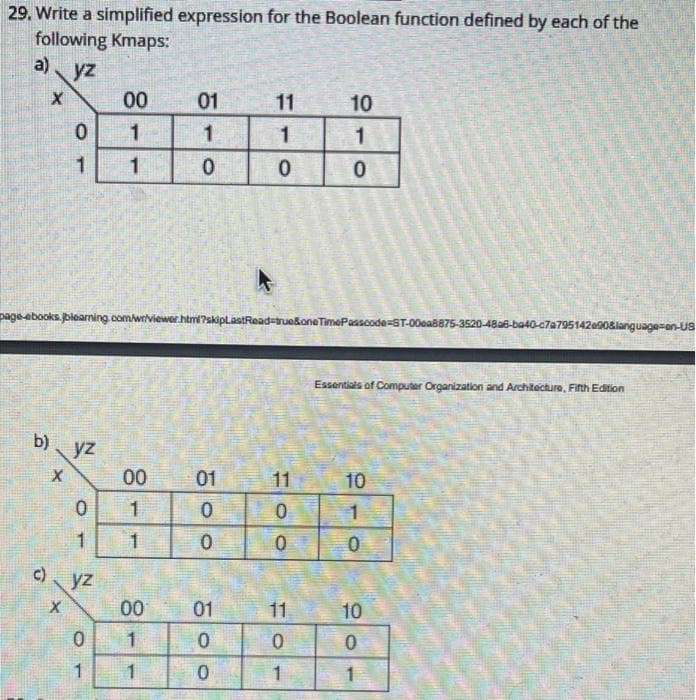 29. Write a simplified expression for the Boolean function defined by each of the
following Kmaps:
a) yz
00
01
11
10
page-ebooks. blearning.com/wr/viewor.htmi?skiplastRead-truekoneTimePasscode=ST-00ea8875-3520-48a6-ba40-c7a795142e0sianguage=en-Us
Essentials of Computer Organization and Architecture, Fith Edition
b)
yz
00
01
11
10
1
1
c) yz
00
01
11
10
1.
1
1
1
